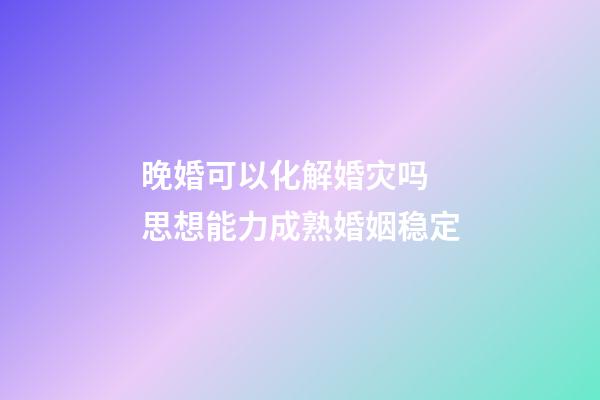 晚婚可以化解婚灾吗 思想能力成熟婚姻稳定
